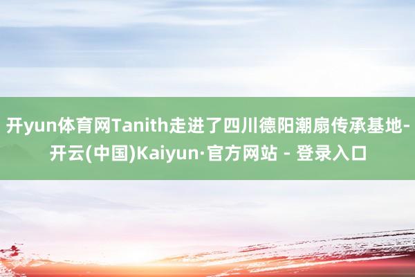 开yun体育网Tanith走进了四川德阳潮扇传承基地-开云(中国)Kaiyun·官方网站 - 登录入口