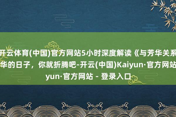 开云体育(中国)官方网站5小时深度解读《与芳华关系的日子》芳华的日子，你就折腾吧-开云(中国)Kaiyun·官方网站 - 登录入口