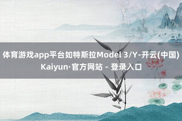 体育游戏app平台如特斯拉Model 3/Y-开云(中国)Kaiyun·官方网站 - 登录入口