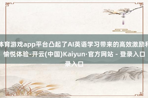 体育游戏app平台凸起了AI英语学习带来的高效激励和愉悦体验-开云(中国)Kaiyun·官方网站 - 登录入口