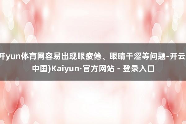 开yun体育网容易出现眼疲倦、眼睛干涩等问题-开云(中国)Kaiyun·官方网站 - 登录入口