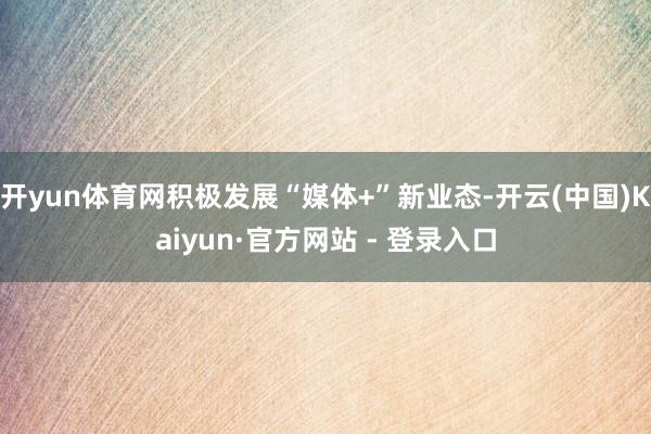 开yun体育网积极发展“媒体+”新业态-开云(中国)Kaiyun·官方网站 - 登录入口
