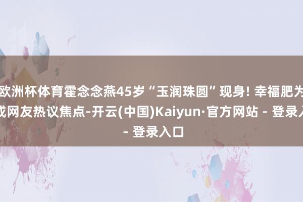欧洲杯体育霍念念燕45岁“玉润珠圆”现身! 幸福肥为何成网友热议焦点-开云(中国)Kaiyun·官方网站 - 登录入口