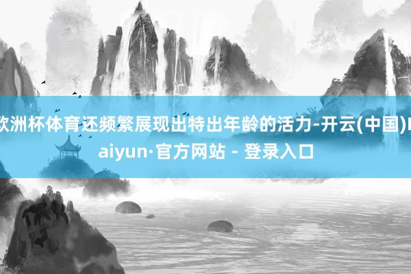 欧洲杯体育还频繁展现出特出年龄的活力-开云(中国)Kaiyun·官方网站 - 登录入口
