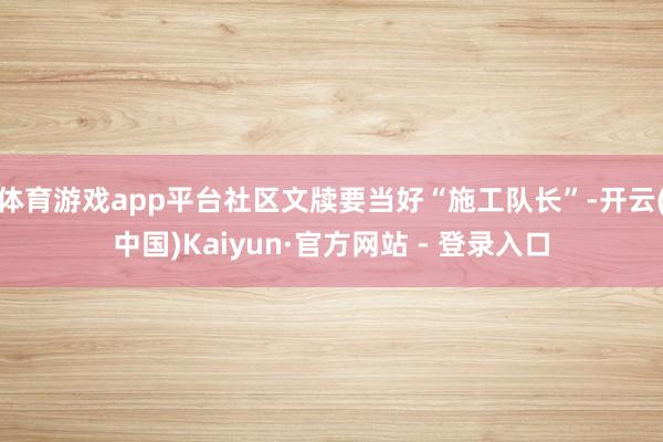 体育游戏app平台社区文牍要当好“施工队长”-开云(中国)Kaiyun·官方网站 - 登录入口
