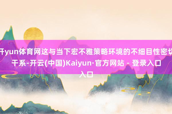 开yun体育网这与当下宏不雅策略环境的不细目性密切干系-开云(中国)Kaiyun·官方网站 - 登录入口