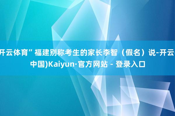 开云体育”福建别称考生的家长李智（假名）说-开云(中国)Kaiyun·官方网站 - 登录入口