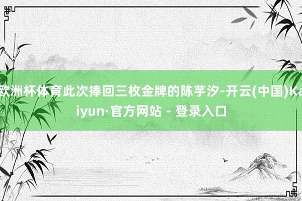 欧洲杯体育此次捧回三枚金牌的陈芋汐-开云(中国)Kaiyun·官方网站 - 登录入口