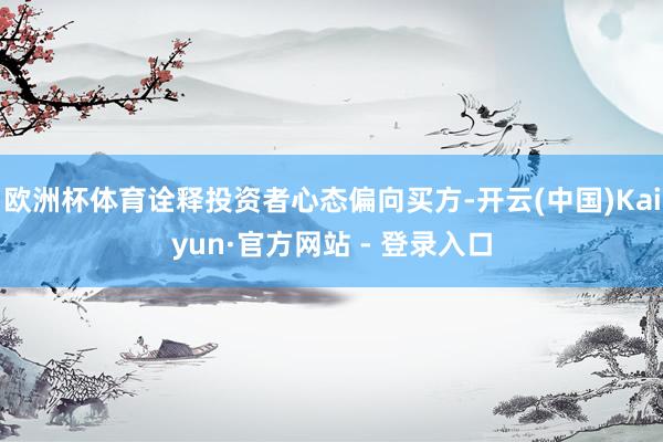 欧洲杯体育诠释投资者心态偏向买方-开云(中国)Kaiyun·官方网站 - 登录入口