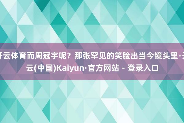 开云体育而周冠宇呢？那张罕见的笑脸出当今镜头里-开云(中国)Kaiyun·官方网站 - 登录入口