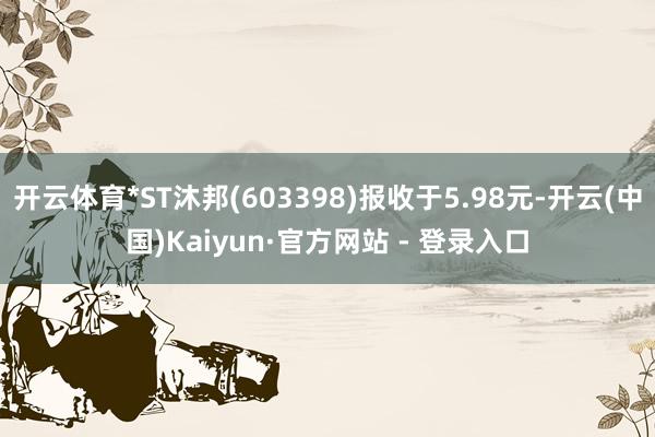开云体育*ST沐邦(603398)报收于5.98元-开云(中国)Kaiyun·官方网站 - 登录入口