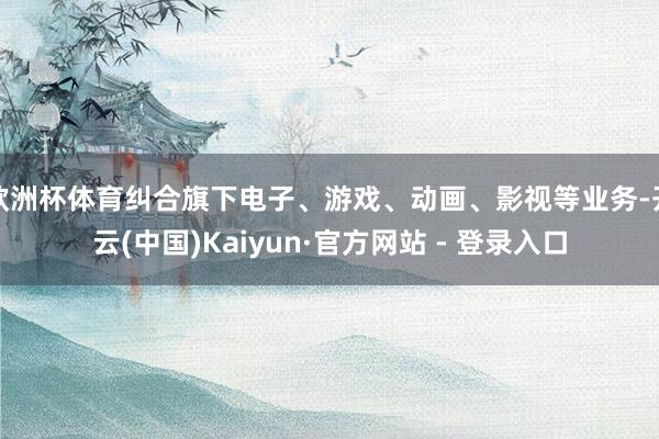 欧洲杯体育纠合旗下电子、游戏、动画、影视等业务-开云(中国)Kaiyun·官方网站 - 登录入口