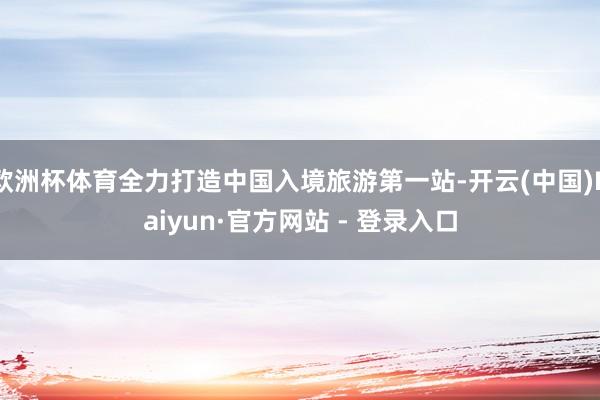 欧洲杯体育全力打造中国入境旅游第一站-开云(中国)Kaiyun·官方网站 - 登录入口
