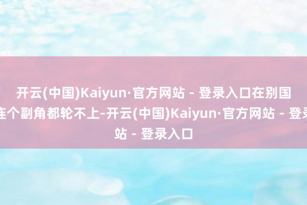 开云(中国)Kaiyun·官方网站 - 登录入口在别国异域连个副角都轮不上-开云(中国)Kaiyun·官方网站 - 登录入口
