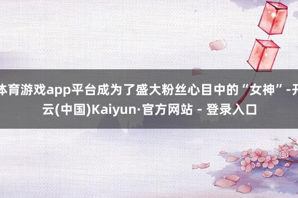 体育游戏app平台成为了盛大粉丝心目中的“女神”-开云(中国)Kaiyun·官方网站 - 登录入口
