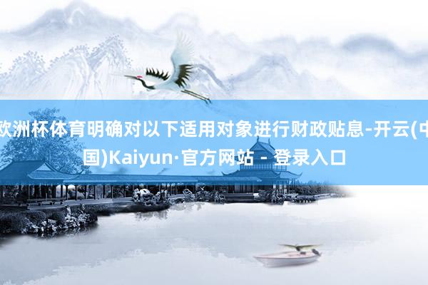 欧洲杯体育明确对以下适用对象进行财政贴息-开云(中国)Kaiyun·官方网站 - 登录入口
