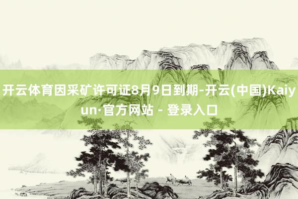 开云体育因采矿许可证8月9日到期-开云(中国)Kaiyun·官方网站 - 登录入口
