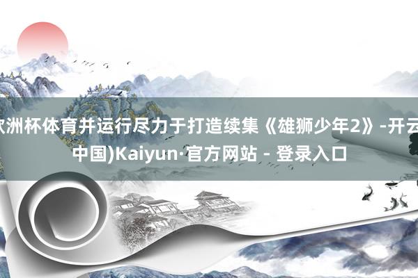 欧洲杯体育并运行尽力于打造续集《雄狮少年2》-开云(中国)Kaiyun·官方网站 - 登录入口