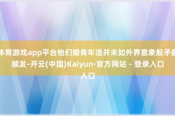 体育游戏app平台他们婚青年活并未如外界意象般矛盾频发-开云(中国)Kaiyun·官方网站 - 登录入口