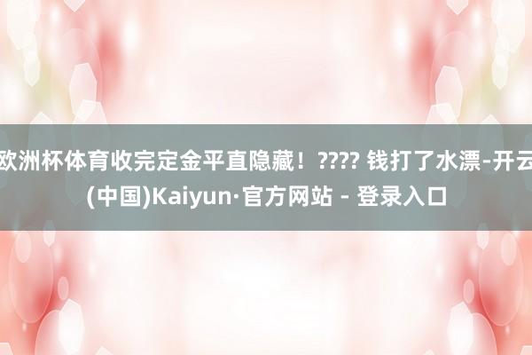 欧洲杯体育收完定金平直隐藏！???? 钱打了水漂-开云(中国)Kaiyun·官方网站 - 登录入口