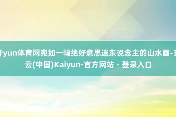 开yun体育网宛如一幅绝好意思迷东说念主的山水画-开云(中国)Kaiyun·官方网站 - 登录入口