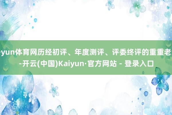 开yun体育网历经初评、年度测评、评委终评的重重老练-开云(中国)Kaiyun·官方网站 - 登录入口