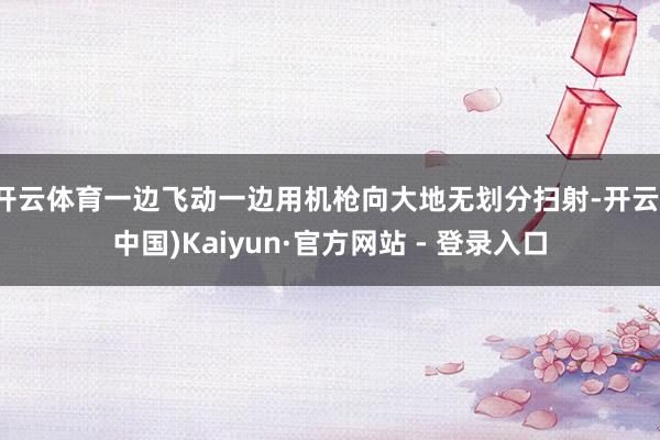 开云体育一边飞动一边用机枪向大地无划分扫射-开云(中国)Kaiyun·官方网站 - 登录入口