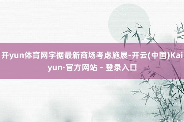 开yun体育网字据最新商场考虑施展-开云(中国)Kaiyun·官方网站 - 登录入口