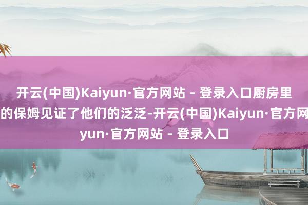 开云(中国)Kaiyun·官方网站 - 登录入口厨房里的厨师、身边的保姆见证了他们的泛泛-开云(中国)Kaiyun·官方网站 - 登录入口