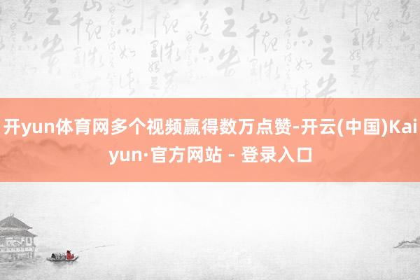 开yun体育网多个视频赢得数万点赞-开云(中国)Kaiyun·官方网站 - 登录入口
