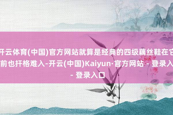 开云体育(中国)官方网站就算是经典的四级藕丝鞋在它眼前也扞格难入-开云(中国)Kaiyun·官方网站 - 登录入口