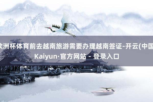 欧洲杯体育前去越南旅游需要办理越南签证-开云(中国)Kaiyun·官方网站 - 登录入口