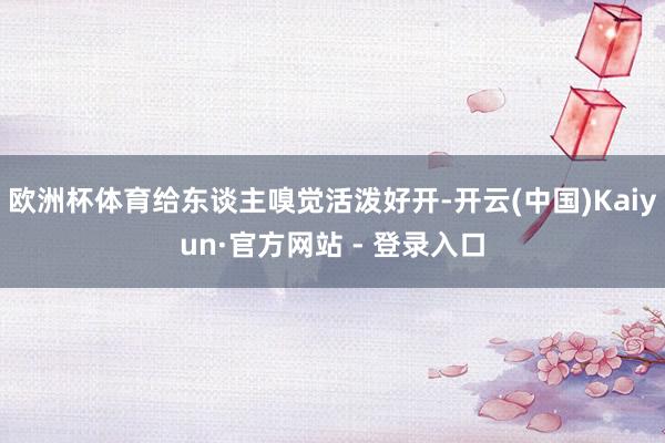 欧洲杯体育给东谈主嗅觉活泼好开-开云(中国)Kaiyun·官方网站 - 登录入口