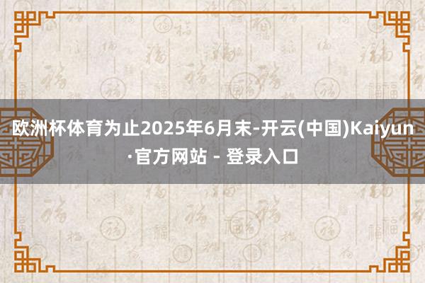 欧洲杯体育为止2025年6月末-开云(中国)Kaiyun·官方网站 - 登录入口