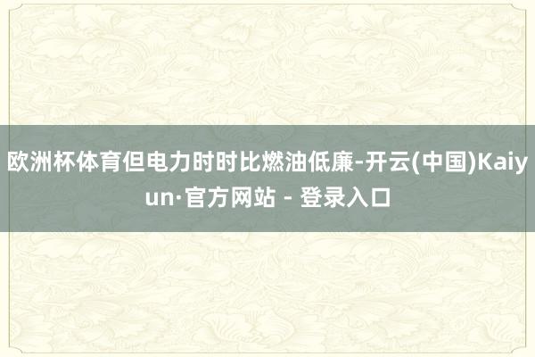 欧洲杯体育但电力时时比燃油低廉-开云(中国)Kaiyun·官方网站 - 登录入口