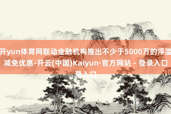开yun体育网联动金融机构推出不少于5000万的浮滥减免优惠-开云(中国)Kaiyun·官方网站 - 登录入口