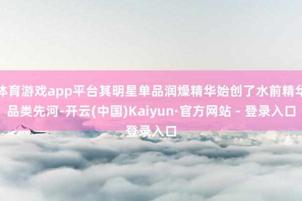 体育游戏app平台其明星单品润燥精华始创了水前精华品类先河-开云(中国)Kaiyun·官方网站 - 登录入口