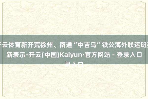 开云体育新开荒徐州、南通“中吉乌”铁公海外联运班列新表示-开云(中国)Kaiyun·官方网站 - 登录入口