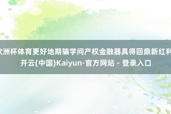 欧洲杯体育更好地期骗学问产权金融器具得回鼎新红利-开云(中国)Kaiyun·官方网站 - 登录入口