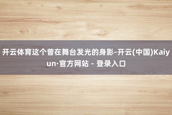 开云体育这个曾在舞台发光的身影-开云(中国)Kaiyun·官方网站 - 登录入口