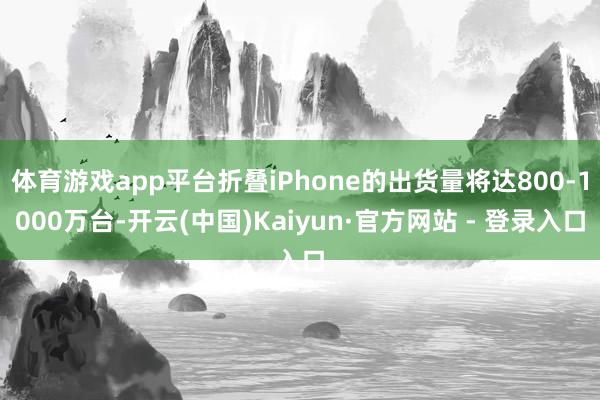 体育游戏app平台折叠iPhone的出货量将达800-1000万台-开云(中国)Kaiyun·官方网站 - 登录入口