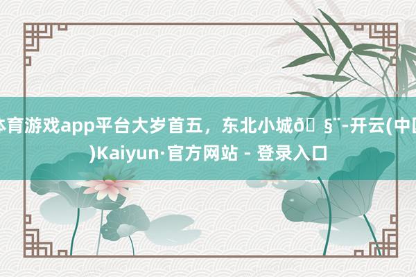 体育游戏app平台大岁首五，东北小城🧨-开云(中国)Kaiyun·官方网站 - 登录入口