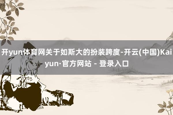 开yun体育网关于如斯大的扮装跨度-开云(中国)Kaiyun·官方网站 - 登录入口