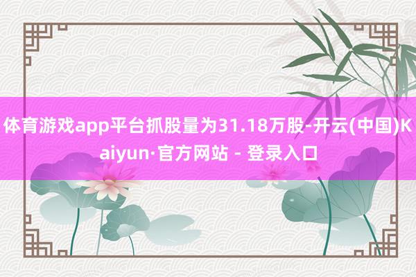体育游戏app平台抓股量为31.18万股-开云(中国)Kaiyun·官方网站 - 登录入口