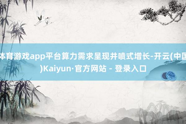 体育游戏app平台算力需求呈现井喷式增长-开云(中国)Kaiyun·官方网站 - 登录入口