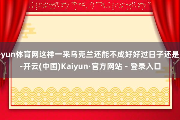 开yun体育网这样一来乌克兰还能不成好好过日子还是说-开云(中国)Kaiyun·官方网站 - 登录入口