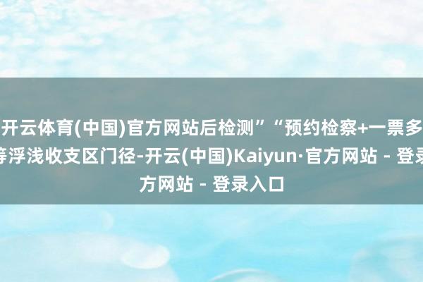 开云体育(中国)官方网站后检测”“预约检察+一票多车”等浮浅收支区门径-开云(中国)Kaiyun·官方网站 - 登录入口