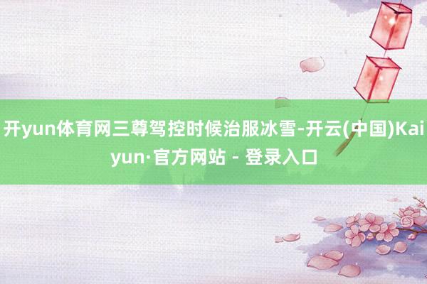 开yun体育网三尊驾控时候治服冰雪-开云(中国)Kaiyun·官方网站 - 登录入口