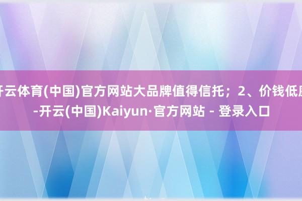 开云体育(中国)官方网站大品牌值得信托;2、价钱低廉-开云(中国)Kaiyun·官方网站 - 登录入口