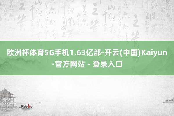 欧洲杯体育5G手机1.63亿部-开云(中国)Kaiyun·官方网站 - 登录入口